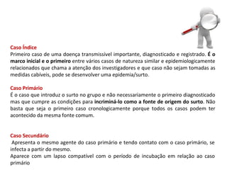 Caso Índice
Primeiro caso de uma doença transmissível importante, diagnosticado e registrado. É o
marco inicial e o primeiro entre vários casos de natureza similar e epidemiologicamente
relacionados que chama a atenção dos investigadores e que caso não sejam tomadas as
medidas cabíveis, pode se desenvolver uma epidemia/surto.
Caso Primário
É o caso que introduz o surto no grupo e não necessariamente o primeiro diagnosticado
mas que cumpre as condições para incriminá-lo como a fonte de origem do surto. Não
basta que seja o primeiro caso cronologicamente porque todos os casos podem ter
acontecido da mesma fonte comum.
Caso Secundário
Apresenta o mesmo agente do caso primário e tendo contato com o caso primário, se
infecta a partir do mesmo.
Aparece com um lapso compatível com o período de incubação em relação ao caso
primário
 