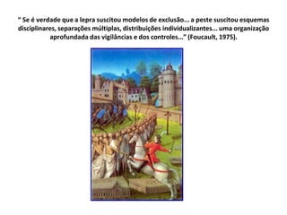 “ Se é verdade que a lepra suscitou modelos de exclusão... a peste suscitou esquemas
disciplinares, separações múltiplas, distribuições individualizantes... uma organização
aprofundada das vigilâncias e dos controles...” (Foucault, 1975).
 