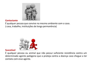 Contactante
É qualquer pessoa que convive no mesmo ambiente com o caso.
( casa, trabalho, instituições de longa permanência)
Suscetível
É qualquer pessoa ou animal que não possui suficiente resistência contra um
determinado agente patógeno que o proteja contra a doença caso chegue a ter
contato com esse agente.
 
