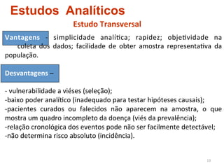 Estudos Analíticos
                                  Estudo	
  Transversal	
  
Vantagens	
   -­‐	
   simplicidade	
   analí4ca;	
   rapidez;	
   obje4vidade	
   na	
  	
  
         	
   coleta	
   dos	
   dados;	
   facilidade	
   de	
   obter	
   amostra	
   representa4va	
   da	
  
população.	
  
	
  
Desvantagens	
  –	
  	
  
	
  
-­‐	
  vulnerabilidade	
  a	
  viéses	
  (seleção);	
  	
  
-­‐ baixo	
  poder	
  analí4co	
  (inadequado	
  para	
  testar	
  hipóteses	
  causais);	
  	
  
-­‐ pacientes	
   curados	
   ou	
   falecidos	
   não	
   aparecem	
   na	
   amostra,	
   o	
   que	
  
mostra	
  um	
  quadro	
  incompleto	
  da	
  doença	
  (viés	
  da	
  prevalência);	
  	
  
-­‐relação	
  cronológica	
  dos	
  eventos	
  pode	
  não	
  ser	
  facilmente	
  detectável;	
  	
  
-­‐não	
  determina	
  risco	
  absoluto	
  (incidência).	
  	
  


                                                                                                      13	
  
 