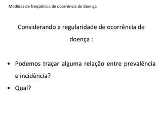 Medidas	
  de	
  freqüência	
  de	
  ocorrência	
  de	
  doença	
  



              Considerando	
  a	
  regularidade	
  de	
  ocorrência	
  de	
  
                                                    doença	
  :	
  
	
  
•  Podemos	
   traçar	
   alguma	
   relação	
   entre	
   prevalência	
  
           e	
  incidência?	
  
•  Qual?	
  
 