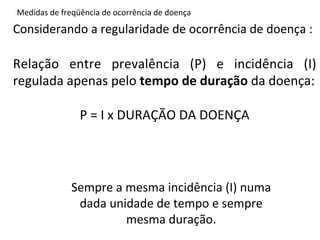 Medidas	
  de	
  freqüência	
  de	
  ocorrência	
  de	
  doença	
  

Considerando	
  a	
  regularidade	
  de	
  ocorrência	
  de	
  doença	
  :	
  
	
  
Relação	
   entre	
   prevalência	
   (P)	
   e	
   incidência	
   (I)	
  
regulada	
  apenas	
  pelo	
  tempo	
  de	
  duração	
  da	
  doença:	
  	
  
                                       	
  
              P	
  =	
  I	
  x	
  DURAÇÃO	
  DA	
  DOENÇA	
  	
  




                    Sempre	
  a	
  mesma	
  incidência	
  (I)	
  numa	
  
                     dada	
  unidade	
  de	
  tempo	
  e	
  sempre	
  
                                   mesma	
  duração.	
  
 