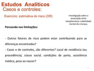 Estudos Analíticos
Casos e controles:
 Exercício: estimativa do risco (OR)                                                Inves4gação	
  sobre	
  a	
  
                                                                                      associação	
  entre	
  
                                                                                 toxoplasmose	
  e	
  debilidade	
  
                                                                                     mental	
  de	
  crianças.	
  
 Pensando	
  nas	
  limitações:	
  
 	
  
 -­‐	
   Outros	
   fatores	
   de	
   risco	
   podem	
   estar	
   contribuindo	
   para	
   as	
  
 diferenças	
  encontradas?	
  
 -­‐	
   Casos	
   e	
   de	
   controles,	
   são	
   diferentes?	
   Local	
   de	
   residência	
   (ou	
  
 procedência),	
   classe	
   social,	
   condições	
   de	
   parto,	
   assistência	
  
 médica,	
  peso	
  ao	
  nascer?	
  
                                                                                                                 3	
  
 