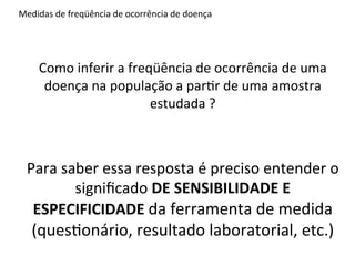 Medidas	
  de	
  freqüência	
  de	
  ocorrência	
  de	
  doença	
  




      Como	
  inferir	
  a	
  freqüência	
  de	
  ocorrência	
  de	
  uma	
  
       doença	
  na	
  população	
  a	
  par4r	
  de	
  uma	
  amostra	
  
                                  estudada	
  ?	
  



  Para	
  saber	
  essa	
  resposta	
  é	
  preciso	
  entender	
  o	
  
            signiﬁcado	
  DE	
  SENSIBILIDADE	
  E	
  
   ESPECIFICIDADE	
  da	
  ferramenta	
  de	
  medida	
  
   (ques4onário,	
  resultado	
  laboratorial,	
  etc.)	
  	
  	
  	
  
 