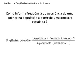 definição de numerador e denominador da razão que mede a ocorrência de doença. Deve
     Medidas	
  de	
  freqüência	
  de	
  ocorrência	
  de	
  doença	
  

 o, estar alerta que para inferir a freqüência de ocorrência de uma doença na população a p
        Como	
  inferir	
  a	
  freqüência	
  de	
  ocorrência	
  de	
  uma	
  
ma amostra estudada, ele deve considerar correções desta medida para a sensibilidad
         doença	
  na	
  população	
  a	
  par4r	
  de	
  uma	
  amostra	
  
                                    estudada	
  ?	
  
ificidade do seu instrumento de medida (questionário, resultado laboratorial, etc.). Para o

orreção, ele deve aplicar a seguinte fórmula:

                                  Especificidade ( frequência da amostra - 1)
        Freqüência na população =
                                      Especificidade (Sensibilidade 1)



UAL A DIFERENÇA ENTRE RISCO RELATIVO E ODDS RATIO?
 