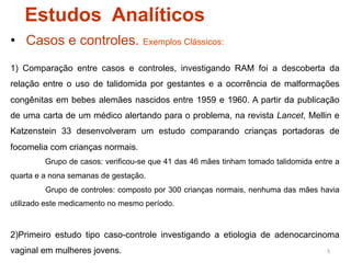 Estudos Analíticos
•  Casos e controles. Exemplos Clássicos:
1) Comparação entre casos e controles, investigando RAM foi a descoberta da
relação entre o uso de talidomida por gestantes e a ocorrência de malformações
congênitas em bebes alemães nascidos entre 1959 e 1960. A partir da publicação
de uma carta de um médico alertando para o problema, na revista Lancet, Mellin e
Katzenstein 33 desenvolveram um estudo comparando crianças portadoras de
focomelia com crianças normais.
         Grupo de casos: verificou-se que 41 das 46 mães tinham tomado talidomida entre a
quarta e a nona semanas de gestação.
         Grupo de controles: composto por 300 crianças normais, nenhuma das mães havia
utilizado este medicamento no mesmo período.



2)Primeiro estudo tipo caso-controle investigando a etiologia de adenocarcinoma
vaginal em mulheres jovens.                                                          5	
  
 
