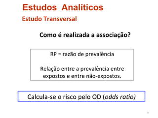 Estudos Analíticos
Estudo	
  Transversal	
  

       	
  Como	
  é	
  realizada	
  a	
  associação?	
  

             RP	
  =	
  razão	
  de	
  prevalência	
  	
  
                                  	
  
         Relação	
  entre	
  a	
  prevalência	
  entre	
  
          expostos	
  e	
  entre	
  não-­‐expostos.	
  


  Calcula-­‐se	
  o	
  risco	
  pelo	
  OD	
  (odds	
  ra4o)	
  

                                                                   9	
  
 