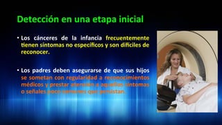 Detección	
  en	
  una	
  etapa	
  inicial	
  
•  Los	
   cánceres	
   de	
   la	
   infancia	
   frecuentemente	
  
3enen	
  síntomas	
  no	
  especíﬁcos	
  y	
  son	
  didciles	
  de	
  
reconocer.	
  
•  Los	
  padres	
  deben	
  asegurarse	
  de	
  que	
  sus	
  hijos	
  
se	
  sometan	
  con	
  regularidad	
  a	
  reconocimientos	
  
médicos	
  y	
  prestar	
  atención	
  a	
  aquellos	
  síntomas	
  
o	
  señales	
  poco	
  comunes	
  que	
  persistan.	
  	
  
 