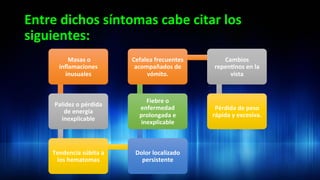 Entre	
  dichos	
  síntomas	
  cabe	
  citar	
  los	
  
siguientes:	
  	
  
	
  Masas	
  o	
  
inﬂamaciones	
  
inusuales	
  
Palidez	
  o	
  pérdida	
  
de	
  energía	
  
inexplicable	
  
Tendencia	
  súbita	
  a	
  
los	
  hematomas	
  
Dolor	
  localizado	
  
persistente	
  
Fiebre	
  o	
  
enfermedad	
  
prolongada	
  e	
  
inexplicable	
  
Cefalea	
  frecuentes	
  
acompañados	
  de	
  
vómito.	
  
Cambios	
  
repen3nos	
  en	
  la	
  
vista	
  
Pérdida	
  de	
  peso	
  
rápida	
  y	
  excesiva.	
  	
  
 