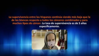La	
  supervivencia	
  entre	
  los	
  hispanos	
  con3núa	
  siendo	
  más	
  baja	
  que	
  la	
  
de	
  los	
  blancos	
  respecto	
  a	
  todos	
  los	
  cánceres	
  combinados	
  y	
  para	
  
muchos	
  3pos	
  de	
  cáncer.	
  La	
  tasa	
  de	
  supervivencia	
  es	
  de	
  5	
  años	
  
especíﬁcamente.	
  	
  
 