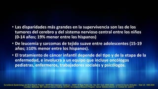 •  Las	
  disparidades	
  más	
  grandes	
  en	
  la	
  supervivencia	
  son	
  las	
  de	
  los	
  
tumores	
  del	
  cerebro	
  y	
  del	
  sistema	
  nervioso	
  central	
  entre	
  los	
  niños	
  
(0-­‐14	
  años;	
  19%	
  menor	
  entre	
  los	
  hispanos)	
  	
  
•  De	
  leucemia	
  y	
  sarcomas	
  de	
  tejido	
  suave	
  entre	
  adolescentes	
  (15-­‐19	
  
años;	
  ≥10%	
  menor	
  entre	
  los	
  hispanos).	
  	
  
•  El	
  tratamiento	
  de	
  cáncer	
  infan3l	
  depende	
  del	
  3po	
  y	
  de	
  la	
  etapa	
  de	
  la	
  
enfermedad,	
  e	
  involucra	
  a	
  un	
  equipo	
  que	
  incluye	
  oncólogos	
  
pediatras,	
  enfermeros,	
  trabajadores	
  sociales	
  y	
  psicólogos.	
  	
  
Surveillance Epidemiology and End Results Program. SEER*Stat Database: Incidence – SEER 18 Regs Public Use, Nov 2011 Sub (2000-2009) – Linked to County Attributes – Total US, 1969-2009
Counties. Bethesda, MD: National Cancer Institute, DCCPS, Surveillance Research Program, Cancer Statistics Branch. In: Institute NC, ed2012.
 