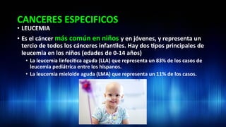CANCERES	
  ESPECIFICOS	
  
•  LEUCEMIA	
  
•  Es	
  el	
  cáncer	
  más	
  común	
  en	
  niños	
  y	
  en	
  jóvenes,	
  y	
  representa	
  un	
  
tercio	
  de	
  todos	
  los	
  cánceres	
  infan3les.	
  Hay	
  dos	
  3pos	
  principales	
  de	
  
leucemia	
  en	
  los	
  niños	
  (edades	
  de	
  0-­‐14	
  años)	
  
•  La	
  leucemia	
  linfocí3ca	
  aguda	
  (LLA)	
  que	
  representa	
  un	
  83%	
  de	
  los	
  casos	
  de	
  
leucemia	
  pediátrica	
  entre	
  los	
  hispanos.	
  	
  
•  La	
  leucemia	
  mieloide	
  aguda	
  (LMA)	
  que	
  representa	
  un	
  11%	
  de	
  los	
  casos.	
  	
  
 
