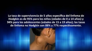 La	
  tasa	
  de	
  supervivencia	
  de	
  5	
  años	
  especíﬁca	
  del	
  linfoma	
  de	
  
Hodgkin	
  es	
  de	
  95%	
  para	
  los	
  niños	
  (edades	
  de	
  0	
  a	
  14	
  años)	
  y	
  
94%	
  para	
  los	
  adolescentes	
  (edades	
  de	
  15	
  a	
  19	
  años);	
  las	
  tasas	
  
de	
  linfoma	
  no	
  Hodgkin	
  son	
  88%	
  y	
  77%	
  respec3vamente.	
  	
  
 