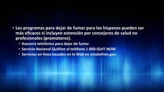 •  Los	
  programas	
  para	
  dejar	
  de	
  fumar	
  para	
  los	
  hispanos	
  pueden	
  ser	
  
más	
  eﬁcaces	
  si	
  incluyen	
  extensión	
  por	
  consejeros	
  de	
  salud	
  no	
  
profesionales	
  (promotores).	
  	
  
•  Asesoría	
  telefónica	
  para	
  dejar	
  de	
  fumar	
  	
  
•  Servicio	
  Nacional	
  Quitline	
  al	
  teléfono	
  1-­‐800-­‐QUIT-­‐NOW	
  	
  
•  Servicios	
  en	
  línea	
  basados	
  en	
  la	
  Web	
  en	
  smokefree.gov.	
  	
  
 