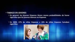 •  TABACO	
  EN	
  JOVENES	
  
•  En	
   general,	
   los	
   jóvenes	
   hispanos	
   3enen	
   menos	
   probabilidades	
   de	
   fumar	
  
cigarrillos	
  que	
  los	
  jóvenes	
  blancos	
  no	
  hispanos	
  	
  
•  En	
   2009,	
   17%	
   de	
   niñas	
   hispanas	
   y	
   19%	
   de	
   niños	
   hispanos	
   fumaban	
  
cigarrillos.	
  	
  
 