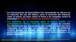 •  Las	
  intervenciones	
  de	
  Salud	
  pública	
  han	
  comprobado	
  ser	
  eﬁcaces	
  en	
  
la	
   reducción	
   del	
   uso	
   del	
   tabaco,	
   como	
   el	
   aumento	
   del	
   impuesto	
  
sobre	
  el	
  mismo,	
  las	
  leyes	
  contra	
  el	
  humo	
  y	
  las	
  campañas	
  contra	
  la	
  
publicidad	
  (En	
  México	
  los	
  medios	
  no	
  respetan	
  el	
  control)	
  
•  Los	
   aumentos	
   en	
   el	
   impuesto	
   sobre	
   el	
   tabaco	
   pueden	
   ser	
  
par3cularmente	
   eﬁcaces	
   entre	
   los	
   hispanos,	
   porque	
   los	
   estudios	
  
han	
  determinado	
  que	
  este	
  grupo	
  es	
  más	
  sensible	
  al	
  precio	
  que	
  otros	
  
subgrupos	
   de	
   población.	
   Las	
   estrategias	
   contra	
   la	
   publicidad	
  
también	
   pueden	
   ser	
   eﬁcaces	
   para	
   neutralizar	
   las	
   estrategias	
   de	
  
publicidad	
  y	
  promocionales	
  de	
  la	
  industria	
  del	
  tabaco	
  dirigidas	
  a	
  los	
  
grupos	
  hispanos.	
  	
  
USDHHS. Preventing Tobacco Use Among Youth and Young Adults: A Report of the Surgeon General. Atlanta, GA: US Department of Health and Human Services, Centers for Disease
Control and Prevention, National Center for Chronic Disease and Prevention and Health Promotion, Office of Smoking and Health;2012.
 