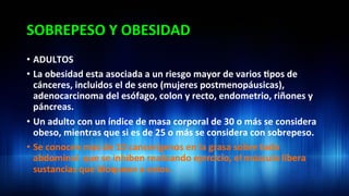SOBREPESO	
  Y	
  OBESIDAD	
  
•  ADULTOS	
  
•  La	
  obesidad	
  esta	
  asociada	
  a	
  un	
  riesgo	
  mayor	
  de	
  varios	
  3pos	
  de	
  
cánceres,	
  incluidos	
  el	
  de	
  seno	
  (mujeres	
  postmenopáusicas),	
  
adenocarcinoma	
  del	
  esófago,	
  colon	
  y	
  recto,	
  endometrio,	
  riñones	
  y	
  
páncreas.	
  	
  
•  Un	
  adulto	
  con	
  un	
  índice	
  de	
  masa	
  corporal	
  de	
  30	
  o	
  más	
  se	
  considera	
  
obeso,	
  mientras	
  que	
  si	
  es	
  de	
  25	
  o	
  más	
  se	
  considera	
  con	
  sobrepeso.	
  
•  Se	
  conocen	
  mas	
  de	
  10	
  cancerígenos	
  en	
  la	
  grasa	
  sobre	
  todo	
  
abdominal	
  	
  que	
  se	
  inhiben	
  realizando	
  ejercicio,	
  el	
  músculo	
  libera	
  
sustancias	
  que	
  bloquean	
  a	
  estos.	
  	
  	
  
 