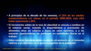 •  A	
   principios	
   de	
   la	
   década	
   de	
   los	
   noventa,	
   el	
   21%	
   de	
   los	
   adultos	
  
estadounidenses	
   era	
   obeso;	
   en	
   el	
   período	
   2009-­‐2010,	
   esta	
   cifra	
  
había	
  aumentado	
  a	
  35%.	
  	
  
•  El	
  incremento	
  súbito	
  de	
  la	
  tasa	
  de	
  obesidad	
  se	
  vincula	
  a	
  cambios	
  en	
  
el	
   entorno	
   social,	
   incluida	
   la	
   disponibilidad	
   y	
   promoción	
   de	
  
alimentos	
   altos	
   en	
   calorías	
   y	
   bajos	
   en	
   valor	
   nutri3vo,	
   y	
   a	
   las	
  
menores	
   oportunidades	
   de	
   par3cipar	
   en	
   ac3vidades	
   dsicas	
   en	
   el	
  
trabajo.	
  
•  Estos	
  cambios	
  han	
  dado	
  como	
  resultado	
  un	
  aumento	
  en	
  el	
  consumo	
  
calórico	
  y	
  un	
  descenso	
  en	
  el	
  gasto	
  energé3co	
  de	
  la	
  población.	
  	
  
Institute of Medicine. Preventing Childhood Obesity: Health in the Balance. (Eds.) Koplan, JP., Liverman, CT. Kraak, VI. Washington, DC. 2005.	
  
 