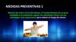 MEDIDAS	
  PREVENTIVAS	
  1	
  
Además	
  de	
  evitar	
  el	
  uso	
  del	
  tabaco,	
  el	
  mantenimiento	
  de	
  un	
  peso	
  
saludable	
  y	
  la	
  realización	
  regular	
  de	
  ac3vidades	
  dsicas	
  son	
  las	
  
estrategias	
  más	
  importantes	
  para	
  reducir	
  el	
  riesgo	
  de	
  cáncer.	
  
 