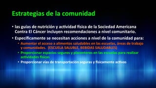 Estrategias	
  de	
  la	
  comunidad	
  
•  las	
  guías	
  de	
  nutrición	
  y	
  ac3vidad	
  dsica	
  de	
  la	
  Sociedad	
  Americana	
  
Contra	
  El	
  Cáncer	
  incluyen	
  recomendaciones	
  a	
  nivel	
  comunitario.	
  	
  
•  Especíﬁcamente	
  se	
  necesitan	
  acciones	
  a	
  nivel	
  de	
  la	
  comunidad	
  para:	
  	
  
•  Aumentar	
  el	
  acceso	
  a	
  alimentos	
  saludables	
  en	
  las	
  escuelas,	
  áreas	
  de	
  trabajo	
  
y	
  comunidades.	
  	
  (ESCUELA	
  SALUBLE,	
  BEBIDAS	
  SALUDABLES)	
  
•  Proporcionar	
  espacios	
  seguros	
  y	
  placenteros	
  en	
  las	
  escuelas	
  para	
  realizar	
  
ac3vidades	
  dsicas	
  
•  Proporcionar	
  vías	
  de	
  transportación	
  seguras	
  y	
  dsicamente	
  ac3vas	
  	
  
 