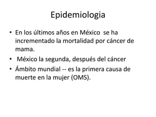Epidemiologia
• En los últimos años en México se ha
incrementado la mortalidad por cáncer de
mama.
• México la segunda, después del cáncer
• Ámbito mundial -- es la primera causa de
muerte en la mujer (OMS).
 
