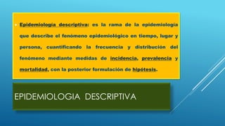 EPIDEMIOLOGIA DESCRIPTIVA
 Epidemiología descriptiva: es la rama de la epidemiología
que describe el fenómeno epidemiológico en tiempo, lugar y
persona, cuantificando la frecuencia y distribución del
fenómeno mediante medidas de incidencia, prevalencia y
mortalidad, con la posterior formulación de hipótesis.
 