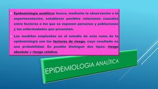  Epidemiología analítica: busca, mediante la observación o la
experimentación, establecer posibles relaciones causales
entre factores a los que se exponen personas y poblaciones
y las enfermedades que presentan.
 Las medidas empleadas en el estudio de esta rama de la
epidemiología son los factores de riesgo, cuyo resultado es
una probabilidad. Es posible distinguir dos tipos: riesgo
absoluto y riesgo relativo.
 