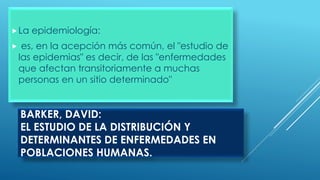 BARKER, DAVID:
EL ESTUDIO DE LA DISTRIBUCIÓN Y
DETERMINANTES DE ENFERMEDADES EN
POBLACIONES HUMANAS.
La epidemiología:
 es, en la acepción más común, el "estudio de
las epidemias" es decir, de las "enfermedades
que afectan transitoriamente a muchas
personas en un sitio determinado"
 