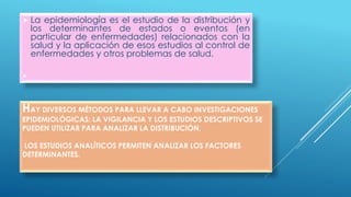 HAY DIVERSOS MÉTODOS PARA LLEVAR A CABO INVESTIGACIONES
EPIDEMIOLÓGICAS: LA VIGILANCIA Y LOS ESTUDIOS DESCRIPTIVOS SE
PUEDEN UTILIZAR PARA ANALIZAR LA DISTRIBUCIÓN,
LOS ESTUDIOS ANALÍTICOS PERMITEN ANALIZAR LOS FACTORES
DETERMINANTES.
 La epidemiología es el estudio de la distribución y
los determinantes de estados o eventos (en
particular de enfermedades) relacionados con la
salud y la aplicación de esos estudios al control de
enfermedades y otros problemas de salud.

 