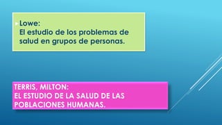 TERRIS, MILTON:
EL ESTUDIO DE LA SALUD DE LAS
POBLACIONES HUMANAS.
Lowe:
El estudio de los problemas de
salud en grupos de personas.
 