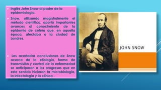  Inglés John Snow al padre de la
epidemiología.
 Snow, utilizando magistralmente el
método científico, aportó importantes
avances al conocimiento de la
epidemia de cólera que, en aquella
época, afectaba a la ciudad de
Londres.
 Las acertadas conclusiones de Snow
acerca de la etiología, forma de
transmisión y control de la enfermedad
se anticiparon a los progresos que en
este sentido hicieran la microbiología,
la infectología y la clínica .
 