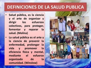 DEFINICIONES DE LA SALUD PUBLICA
• Salud pública, es la ciencia
y el arte de organizar y
dirigir los esfuerzos
colectivos, para proteger,
fomentar y reparar la
salud. (Molina)
• La salud pública es el arte y
la ciencia de prevenir la
enfermedad, prolongar la
vida y promover la
eficiencia física y mental,
mediante el esfuerzo
organizado de la
comunidad. (Winslow)
 