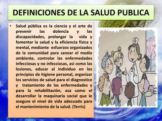 DEFINICIONES DE LA SALUD PUBLICA
• Salud pública es la ciencia y el arte de
prevenir las dolencia y las
discapacidades, prolongar la vida y
fomentar la salud y la eficiencia física y
mental, mediante esfuerzos organizados
de la comunidad para sanear el medio
ambiente, controlar las enfermedades
infecciosas y no infecciosas, así como las
lesiones, educar al individuo en los
principios de higiene personal, organizar
los servicios de salud para el diagnostico
y tratamiento de las enfermedades y
para la rehabilitación, asa como el
desarrollar la maquinaria social que le
asegure el nivel de vida adecuado para
el mantenimiento de la salud. (Terris)
 