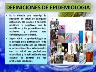 DEFINICIONES DE EPIDEMIOLOGIA
• Es la ciencia que investiga la
situación de salud de cualquier
población, las causas o factores
positivos y negativos que la
modifican y los procedimientos,
acciones y planes que
contribuyen a mejorarla.
• Según OPS, la epidemiologia es
el estudio de la distribución y de
los determinantes de los estados
o acontecimientos relacionados
con la salud en poblaciones
específicas y la aplicación de este
estudio al control de los
problemas sanitarios
 
