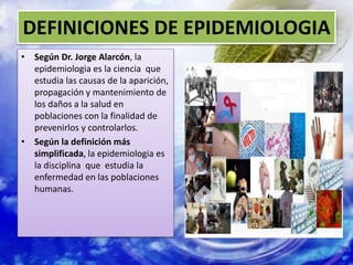 DEFINICIONES DE EPIDEMIOLOGIA
• Según Dr. Jorge Alarcón, la
epidemiologia es la ciencia que
estudia las causas de la aparición,
propagación y mantenimiento de
los daños a la salud en
poblaciones con la finalidad de
prevenirlos y controlarlos.
• Según la definición más
simplificada, la epidemiologia es
la disciplina que estudia la
enfermedad en las poblaciones
humanas.
 