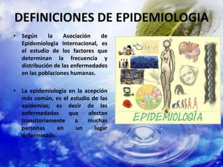 DEFINICIONES DE EPIDEMIOLOGIA
• Según la Asociación de
Epidemiologia Internacional, es
el estudio de los factores que
determinan la frecuencia y
distribución de las enfermedades
en las poblaciones humanas.
• La epidemiologia en la acepción
más común, es el estudio de las
epidemias; es decir de las
enfermedades que afectan
transitoriamente a muchas
personas en un lugar
determinado.
 