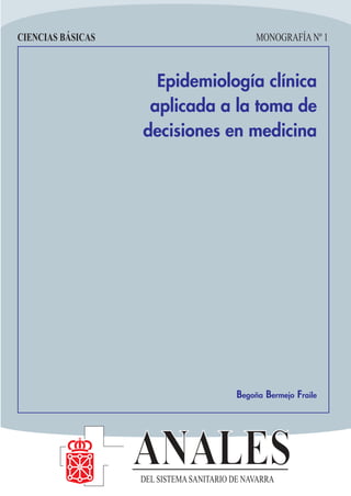 CIENCIAS BÁSICAS                               MONOGRAFÍA Nº 1



                     Epidemiología clínica
                    aplicada a la toma de
                   decisiones en medicina




                                          Begoña Bermejo Fraile




                   ANALES
                   DEL SISTEMA SANITARIO DE NAVARRA
 