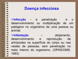 Doença infecciosa Infecção  - a penetração  e o desenvolvimento ou multiplicação de um patógeno no organismo de uma pessoa ou animal.  Infestação  – alojamento, desenvolvimento e reprodução de artrópodes na superfície do corpo ou nas vestes de pessoas, sem penetração no meio interno do organismo. (OPAS/OMS, 1993) 