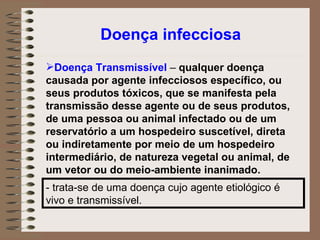 Doença infecciosa Doença Transmissível  –  qualquer doença causada por agente infecciosos específico, ou seus produtos tóxicos, que se manifesta pela transmissão desse agente ou de seus produtos, de uma pessoa ou animal infectado ou de um reservatório a um hospedeiro suscetível, direta ou indiretamente por meio de um hospedeiro intermediário, de natureza vegetal ou animal, de um vetor ou do meio-ambiente inanimado. - trata-se de uma doença cujo agente etiológico é vivo e transmissível. 
