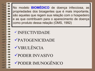 No modelo  BIOMÉDICO  de doença infecciosa, as propriedades dos bioagentes que é mais importante, são aquelas que regem sua relação com o hospedeiro e as que contribuem para o aparecimento de doença como produto dessa relação (OMS, 1992) INFECTIVIDADE PATOGENICIDADE VIRULÊNCIA PODER INVASIVO PODER IMUNOGÊNICO 