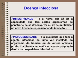 INFECTIVIDADE  –  é o nome que se dá á capacidade que têm certos organismos de penetrar e de se desenvolver ou de se multiplicar no novo hospedeiro, ocasionando infecção  . PATOGENICIDADE  –  é a qualidade que tem o agente infeccioso de, uma vez instalado no organismo do homem ou de outros animais, produzir sintomas em maior ou menor proporção dentre os hospedeiros infectados. Doença infecciosa 