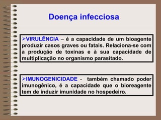 VIRULÊNCIA  –  é a capacidade de um bioagente produzir casos graves ou fatais. Relaciona-se com a produção de toxinas e à sua capacidade de multiplicação no organismo parasitado.  IMUNOGENICIDADE  -  também chamado poder imunogênico, é a capacidade que o bioreagente tem de induzir imunidade no hospedeiro.  Doença infecciosa 