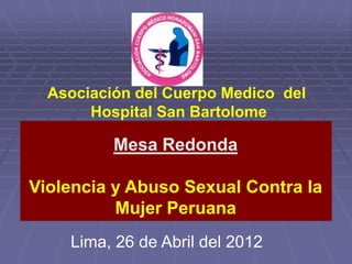 Asociación del Cuerpo Medico del
       Hospital San Bartolome

          Mesa Redonda

Violencia y Abuso Sexual Contra la
          Mujer Peruana
    Lima, 26 de Abril del 2012
 
