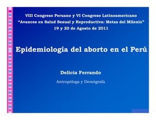 VIII Congreso Peruano y VI Congreso Latinoamericano
“Avances en Salud Sexual y Reproductiva: Metas del Milenio”
                19 y 20 de Agosto de 2011




Epidemiología del aborto en el Perú


                   Delicia Ferrando
                 Antropóloga y Demógrafa




                                                     D. Ferrando
 