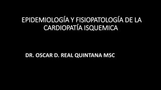 EPIDEMIOLOGÍA Y FISIOPATOLOGÍA DE LA
CARDIOPATÍA ISQUEMICA
DR. OSCAR D. REAL QUINTANA MSC
 
