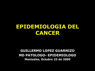 EPIDEMIOLOGIA DEL
     CANCER


 GUILLERMO LOPEZ GUARNIZO
MD PATOLOGO- EPIDEMIOLOGO
  Manizales, Octubre 23 de 2009
 