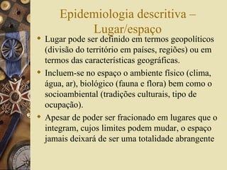Epidemiologia descritiva –
           Lugar/espaço
 Lugar pode ser definido em termos geopolíticos
  (divisão do território em países, regiões) ou em
  termos das características geográficas.
 Incluem-se no espaço o ambiente físico (clima,
  água, ar), biológico (fauna e flora) bem como o
  socioambiental (tradições culturais, tipo de
  ocupação).
 Apesar de poder ser fracionado em lugares que o
  integram, cujos limites podem mudar, o espaço
  jamais deixará de ser uma totalidade abrangente
 