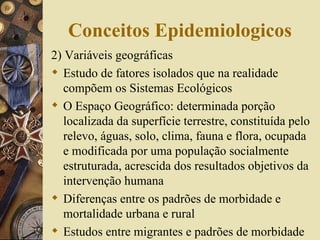 Conceitos Epidemiologicos
2) Variáveis geográficas
 Estudo de fatores isolados que na realidade
   compõem os Sistemas Ecológicos
 O Espaço Geográfico: determinada porção
   localizada da superfície terrestre, constituída pelo
   relevo, águas, solo, clima, fauna e flora, ocupada
   e modificada por uma população socialmente
   estruturada, acrescida dos resultados objetivos da
   intervenção humana
 Diferenças entre os padrões de morbidade e
   mortalidade urbana e rural
 Estudos entre migrantes e padrões de morbidade
 