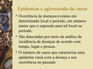 Epidemias e aglomerado de casos
 Ocorrência de doenças/eventos em
  determinado local e período, em número
  maior que o esperado para tal local ou
  período.
 São detectadas por meio da análise da
  incidência de doenças de acordo com
  tempo, lugar e pessoa.
 O número de casos que caracteriza uma
  epidemia varia com a doença e sua
  ocorrência no passado
 