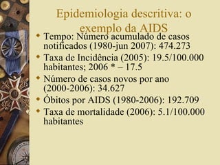 Epidemiologia descritiva: o
         exemplo da AIDS
 Tempo: Número acumulado de casos
  notificados (1980-jun 2007): 474.273
 Taxa de Incidência (2005): 19.5/100.000
  habitantes; 2006 * – 17.5
 Número de casos novos por ano
  (2000-2006): 34.627
 Óbitos por AIDS (1980-2006): 192.709
 Taxa de mortalidade (2006): 5.1/100.000
  habitantes
 